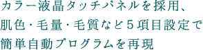カラー液晶タッチパネルを採用、肌色・毛量・毛質など5項目設定で簡単自動プログラムを再現