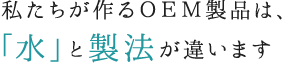 私たちが作るOEM製品は、「水」と製法が違います